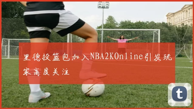 里德投篮包加入NBA2KOnline引发玩家高度关注