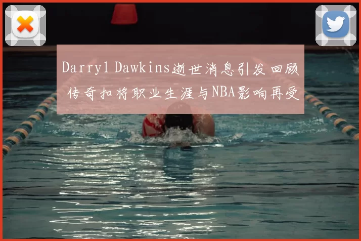 Darryl Dawkins逝世消息引发回顾 传奇扣将职业生涯与NBA影响再受关注