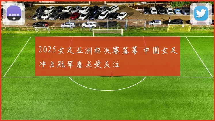 2025女足亚洲杯决赛落幕 中国女足冲击冠军看点受关注
