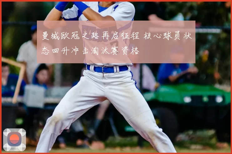 曼城欧冠之路再启征程 核心球员状态回升冲击淘汰赛资格