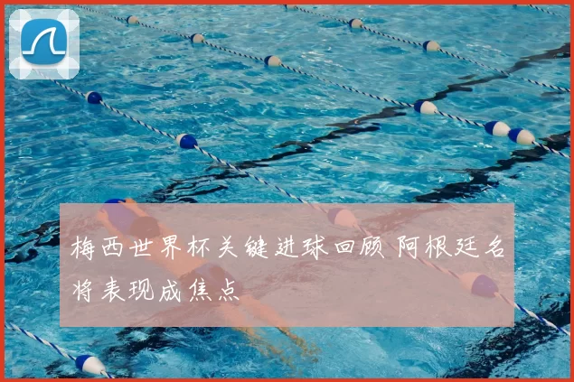 梅西世界杯关键进球回顾 阿根廷名将表现成焦点