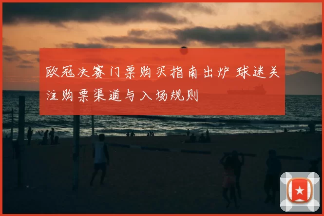 欧冠决赛门票购买指南出炉 球迷关注购票渠道与入场规则