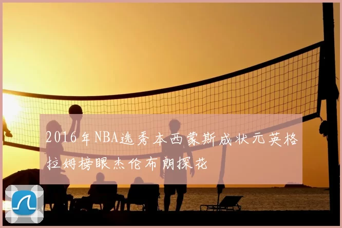 2016年NBA选秀本西蒙斯成状元英格拉姆榜眼杰伦布朗探花