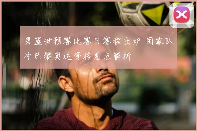 男篮世预赛比赛日赛程出炉 国家队冲巴黎奥运资格看点解析