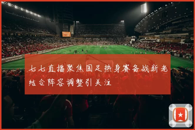 七七直播聚焦国足热身赛备战新老结合阵容调整引关注