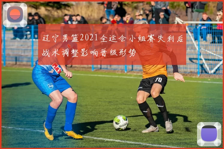 辽宁男篮2021全运会小组赛失利后战术调整影响晋级形势