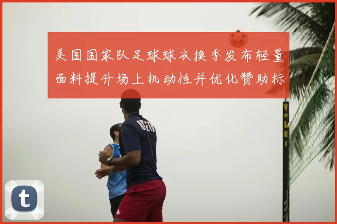 美国国家队足球球衣换季发布轻量面料提升场上机动性并优化赞助标识