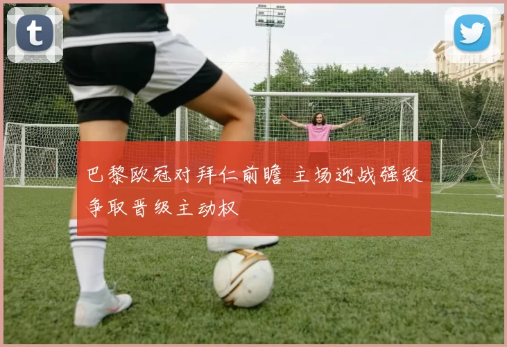 巴黎欧冠对拜仁前瞻 主场迎战强敌争取晋级主动权
