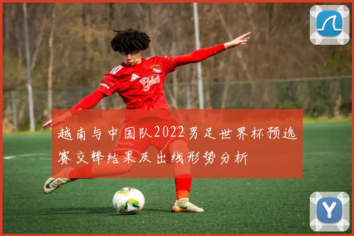 越南与中国队2022男足世界杯预选赛交锋结果及出线形势分析