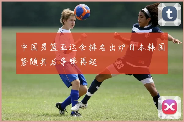 中国男篮亚运会排名出炉日本韩国紧随其后争锋再起