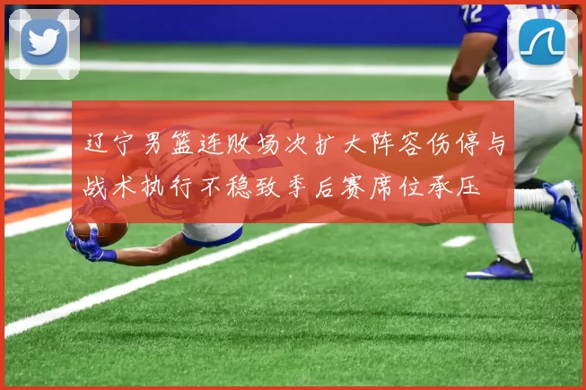 辽宁男篮连败场次扩大阵容伤停与战术执行不稳致季后赛席位承压