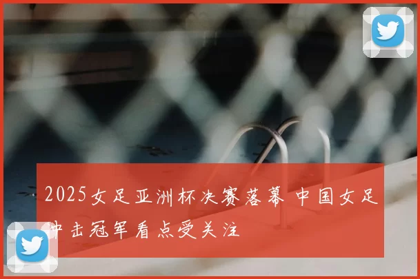 2025女足亚洲杯决赛落幕 中国女足冲击冠军看点受关注