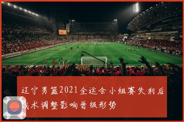 辽宁男篮2021全运会小组赛失利后战术调整影响晋级形势