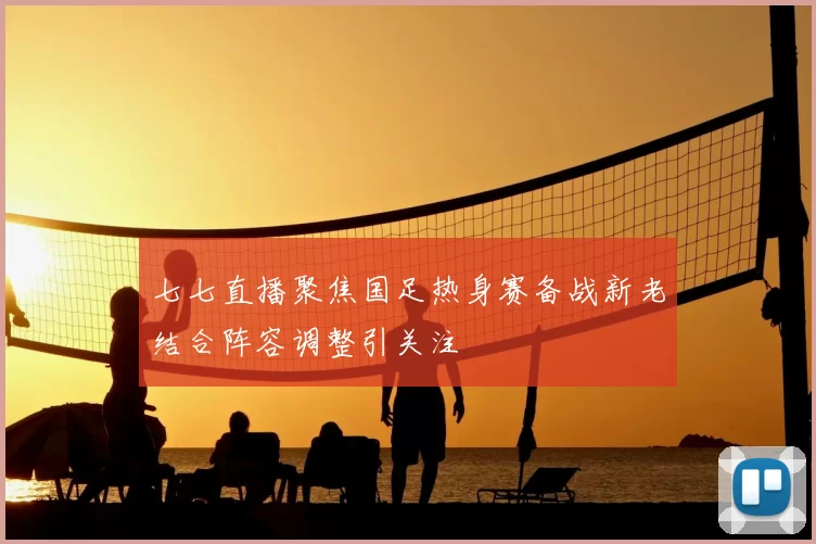 七七直播聚焦国足热身赛备战新老结合阵容调整引关注