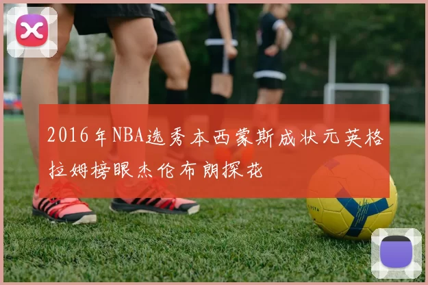 2016年NBA选秀本西蒙斯成状元英格拉姆榜眼杰伦布朗探花