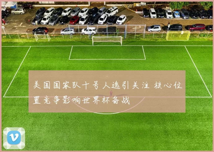 美国国家队十号人选引关注 核心位置竞争影响世界杯备战