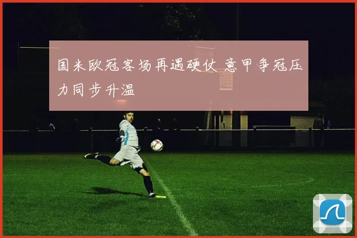 国米欧冠客场再遇硬仗 意甲争冠压力同步升温