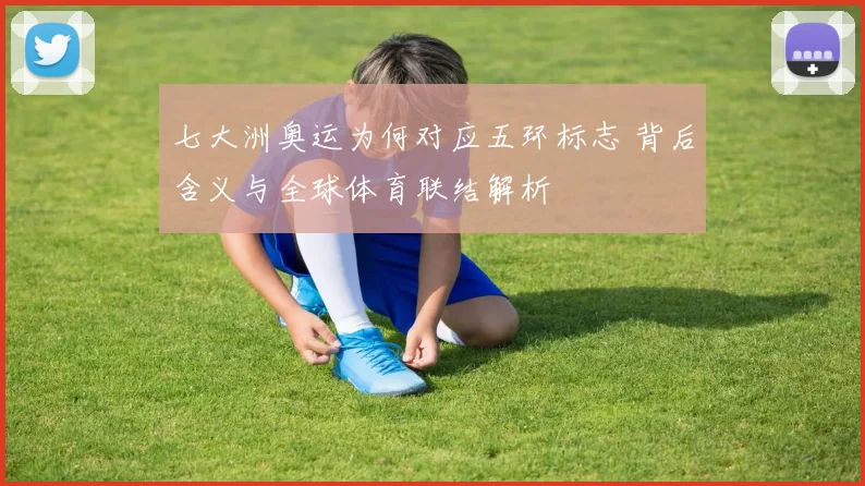 七大洲奥运为何对应五环标志 背后含义与全球体育联结解析