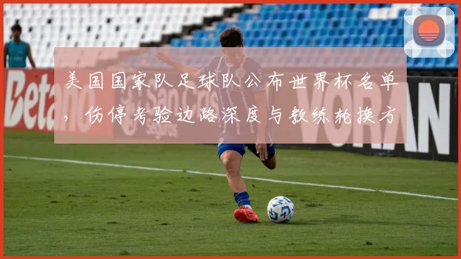 美国国家队足球队公布世界杯名单，伤停考验边路深度与教练轮换方案成看点