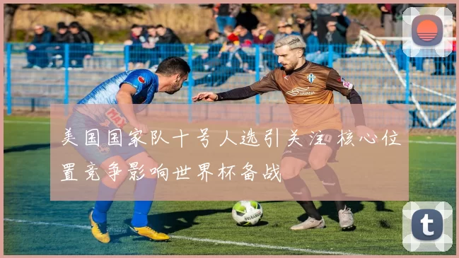 美国国家队十号人选引关注 核心位置竞争影响世界杯备战