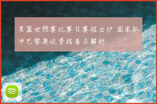 男篮世预赛比赛日赛程出炉 国家队冲巴黎奥运资格看点解析