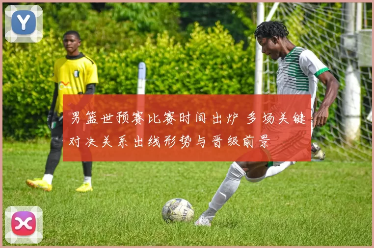 男篮世预赛比赛时间出炉 多场关键对决关系出线形势与晋级前景