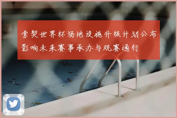 索契世界杯场地设施升级计划公布影响未来赛事承办与观赛通行